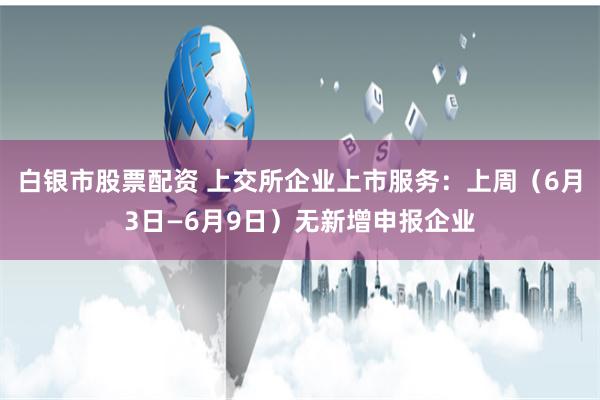 白银市股票配资 上交所企业上市服务：上周（6月3日—6月9日）无新增申报企业