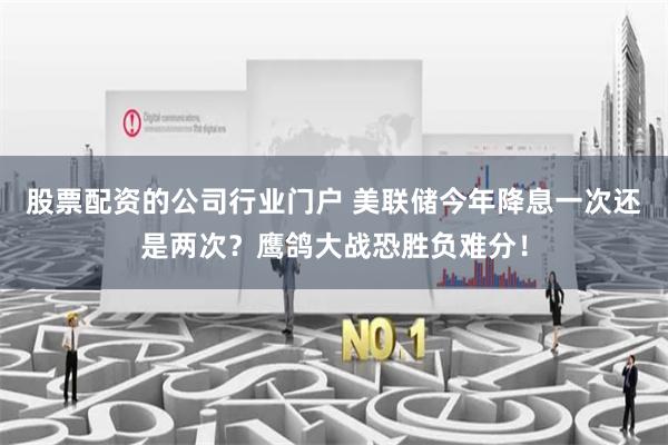 股票配资的公司行业门户 美联储今年降息一次还是两次？鹰鸽大战恐胜负难分！