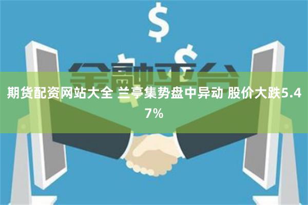 期货配资网站大全 兰亭集势盘中异动 股价大跌5.47%