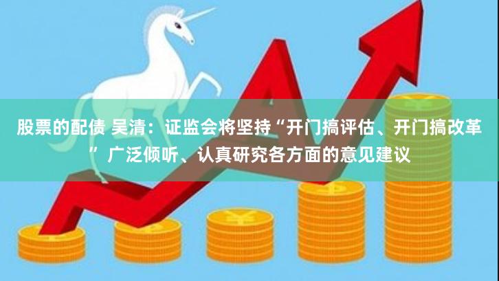 股票的配债 吴清：证监会将坚持“开门搞评估、开门搞改革” 广泛倾听、认真研究各方面的意见建议