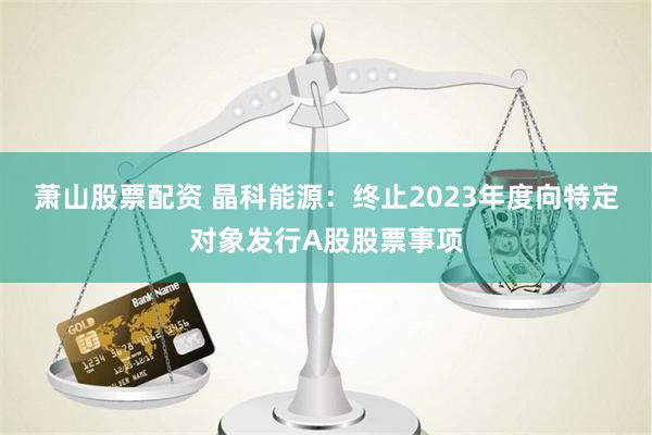 萧山股票配资 晶科能源：终止2023年度向特定对象发行A股股票事项