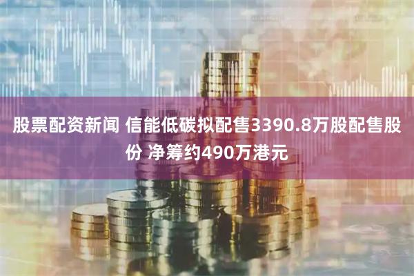 股票配资新闻 信能低碳拟配售3390.8万股配售股份 净筹约490万港元