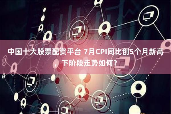 中国十大股票配资平台 7月CPI同比创5个月新高，下阶段走势如何？