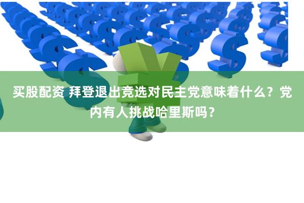 买股配资 拜登退出竞选对民主党意味着什么？党内有人挑战哈里斯吗？