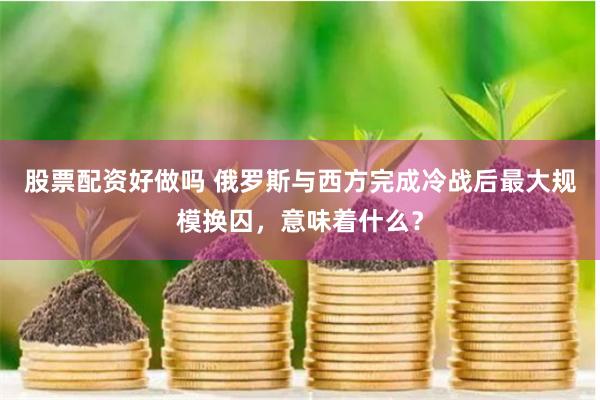 股票配资好做吗 俄罗斯与西方完成冷战后最大规模换囚，意味着什么？