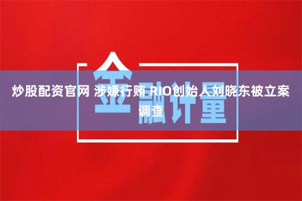 炒股配资官网 涉嫌行贿 RIO创始人刘晓东被立案调查