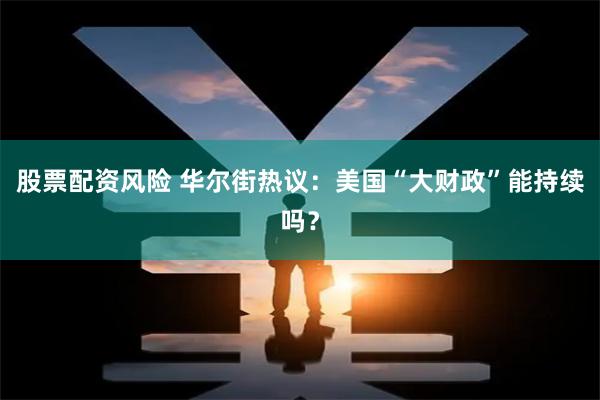 股票配资风险 华尔街热议：美国“大财政”能持续吗？