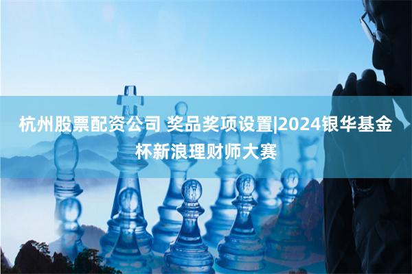 杭州股票配资公司 奖品奖项设置|2024银华基金杯新浪理财师大赛