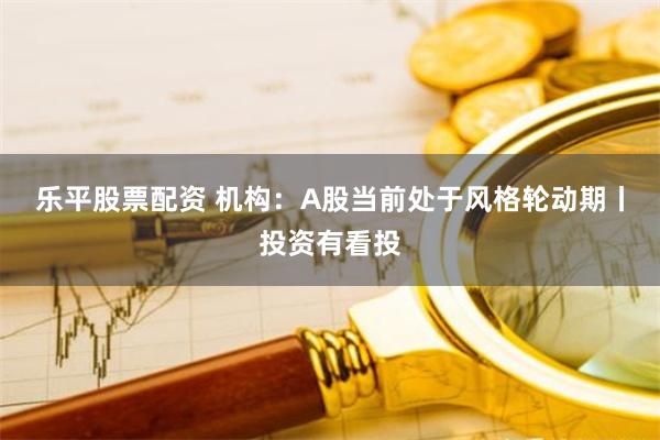 乐平股票配资 机构：A股当前处于风格轮动期丨投资有看投