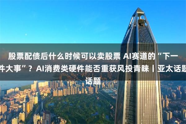 股票配债后什么时候可以卖股票 AI赛道的“下一件大事”？AI消费类硬件能否重获风投青睐丨亚太话题