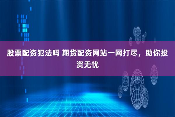 股票配资犯法吗 期货配资网站一网打尽，助你投资无忧