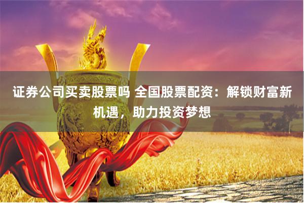 证券公司买卖股票吗 全国股票配资：解锁财富新机遇，助力投资梦想