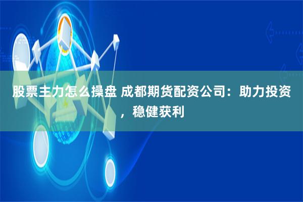 股票主力怎么操盘 成都期货配资公司：助力投资，稳健获利