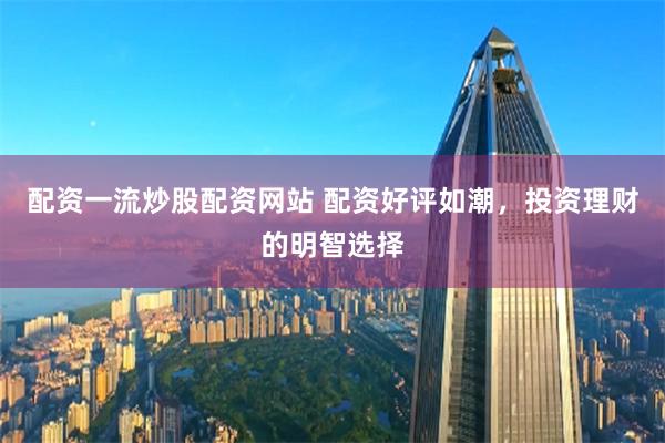 配资一流炒股配资网站 配资好评如潮，投资理财的明智选择