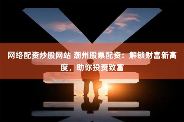 网络配资炒股网站 潮州股票配资：解锁财富新高度，助你投资致富