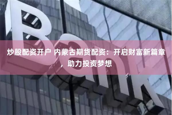 炒股配资开户 内蒙古期货配资：开启财富新篇章，助力投资梦想