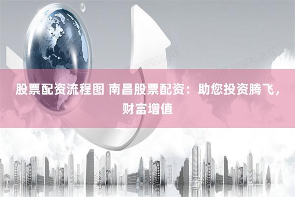 股票配资流程图 南昌股票配资：助您投资腾飞，财富增值