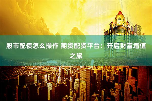 股市配债怎么操作 期货配资平台：开启财富增值之旅