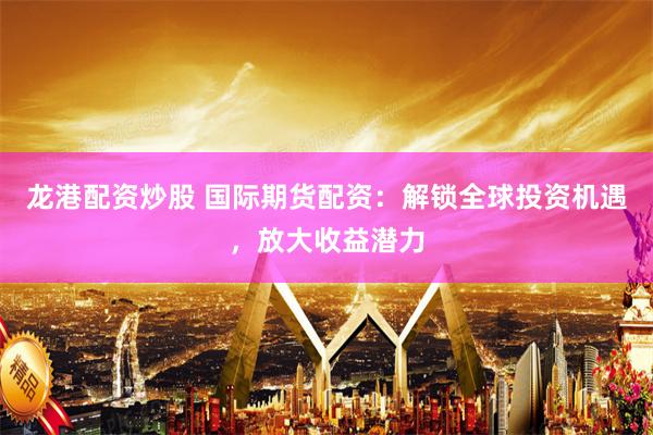 龙港配资炒股 国际期货配资：解锁全球投资机遇，放大收益潜力