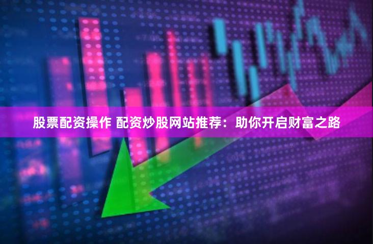 股票配资操作 配资炒股网站推荐：助你开启财富之路