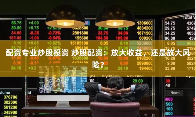 配资专业炒股投资 炒股配资：放大收益，还是放大风险？