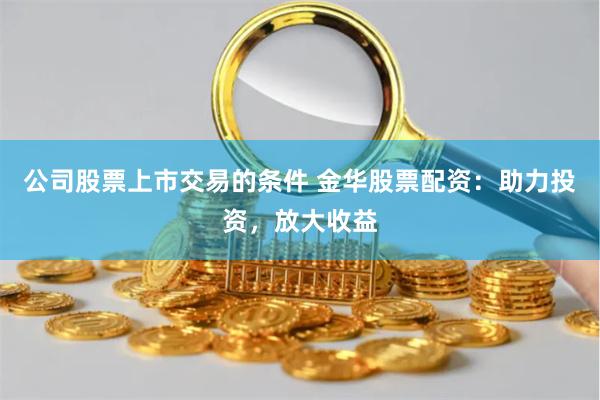 公司股票上市交易的条件 金华股票配资：助力投资，放大收益