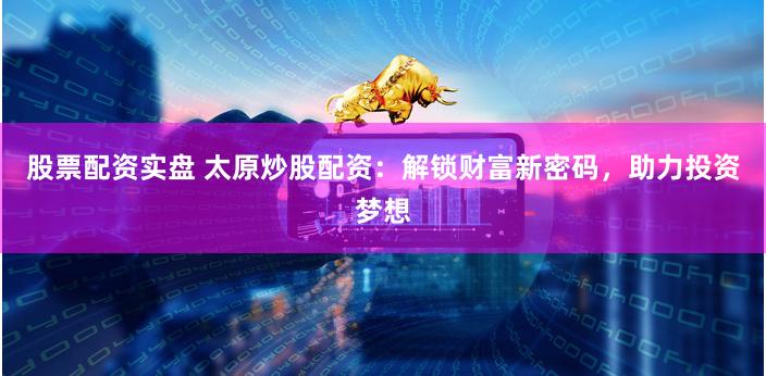 股票配资实盘 太原炒股配资：解锁财富新密码，助力投资梦想