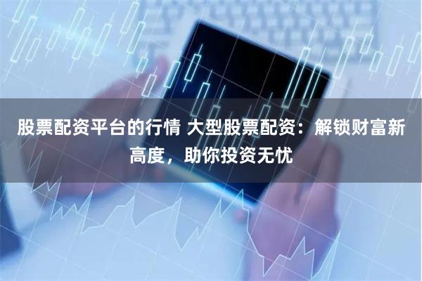 股票配资平台的行情 大型股票配资：解锁财富新高度，助你投资无忧