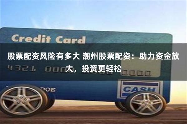 股票配资风险有多大 潮州股票配资：助力资金放大，投资更轻松