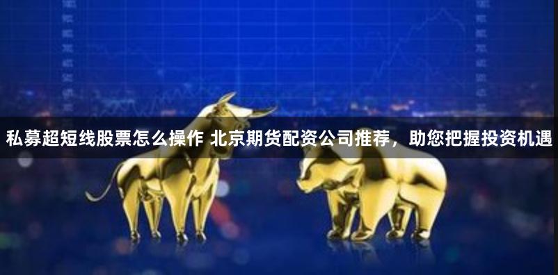 私募超短线股票怎么操作 北京期货配资公司推荐，助您把握投资机遇