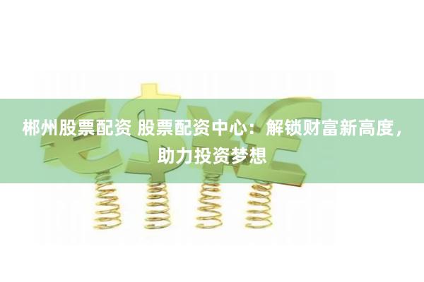 郴州股票配资 股票配资中心：解锁财富新高度，助力投资梦想