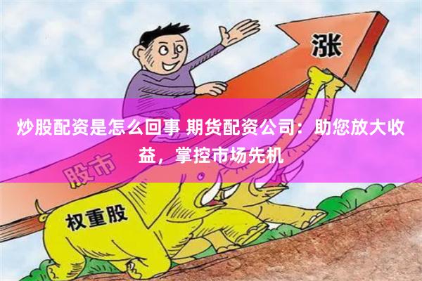 炒股配资是怎么回事 期货配资公司：助您放大收益，掌控市场先机
