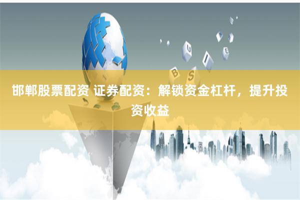 邯郸股票配资 证券配资：解锁资金杠杆，提升投资收益