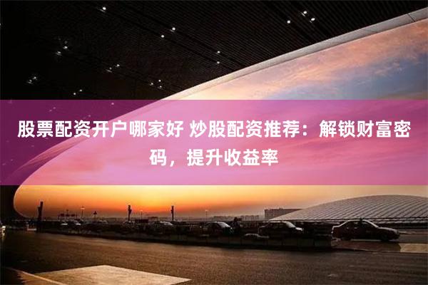 股票配资开户哪家好 炒股配资推荐：解锁财富密码，提升收益率