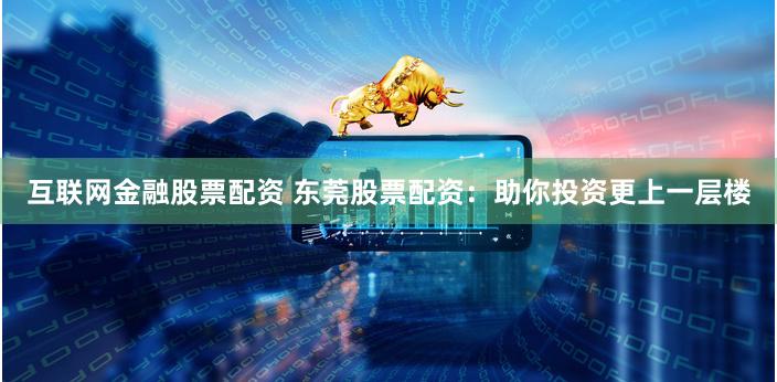 互联网金融股票配资 东莞股票配资：助你投资更上一层楼