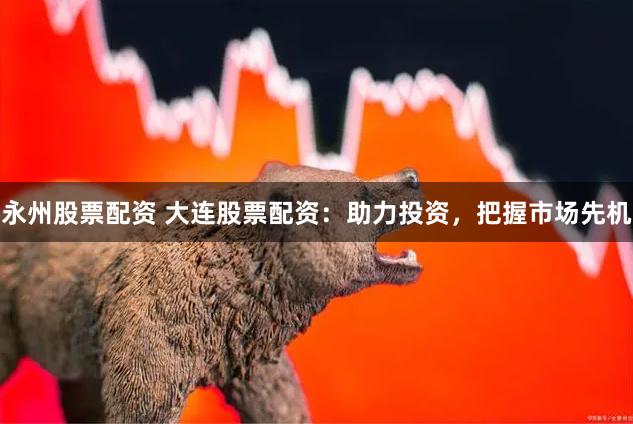 永州股票配资 大连股票配资：助力投资，把握市场先机