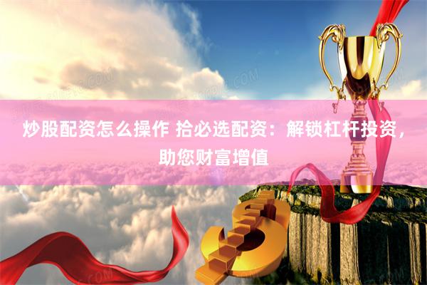 炒股配资怎么操作 拾必选配资：解锁杠杆投资，助您财富增值