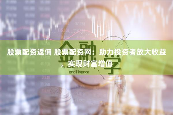 股票配资返佣 股票配资网：助力投资者放大收益，实现财富增值