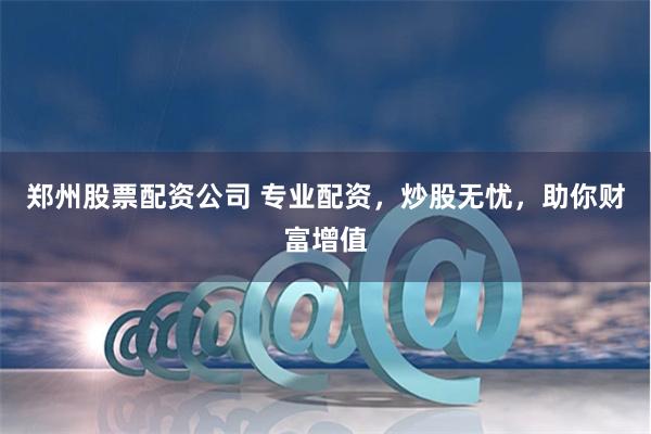 郑州股票配资公司 专业配资，炒股无忧，助你财富增值