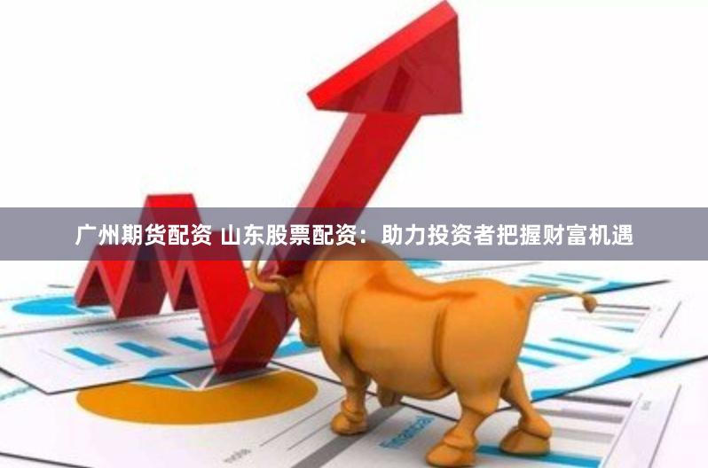 广州期货配资 山东股票配资：助力投资者把握财富机遇