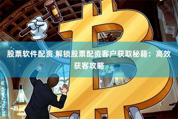 股票软件配资 解锁股票配资客户获取秘籍：高效获客攻略