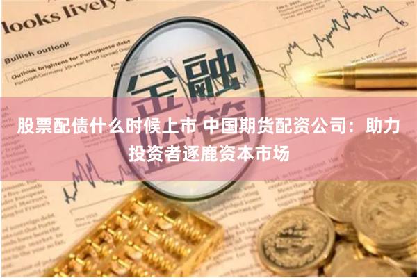 股票配债什么时候上市 中国期货配资公司：助力投资者逐鹿资本市场