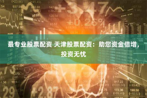 最专业股票配资 天津股票配资：助您资金倍增，投资无忧