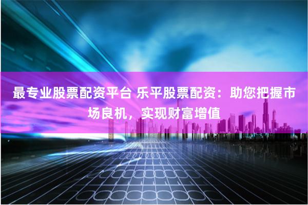 最专业股票配资平台 乐平股票配资：助您把握市场良机，实现财富增值