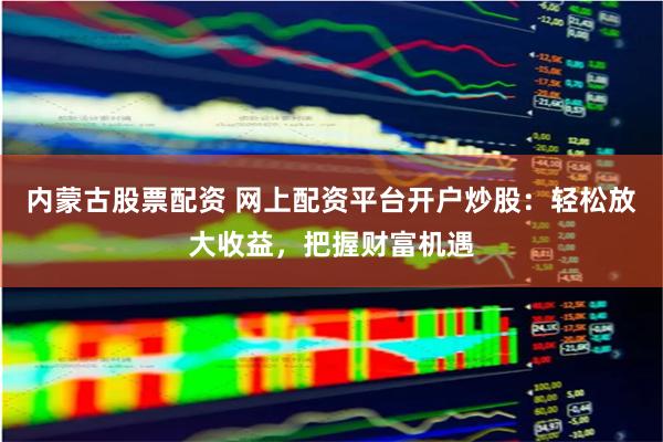 内蒙古股票配资 网上配资平台开户炒股：轻松放大收益，把握财富机遇