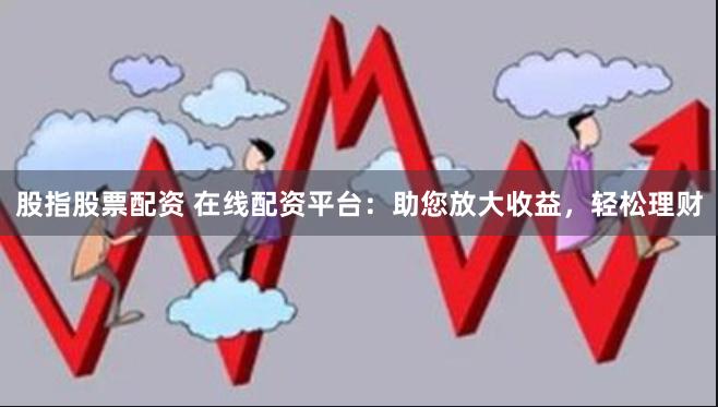 股指股票配资 在线配资平台：助您放大收益，轻松理财