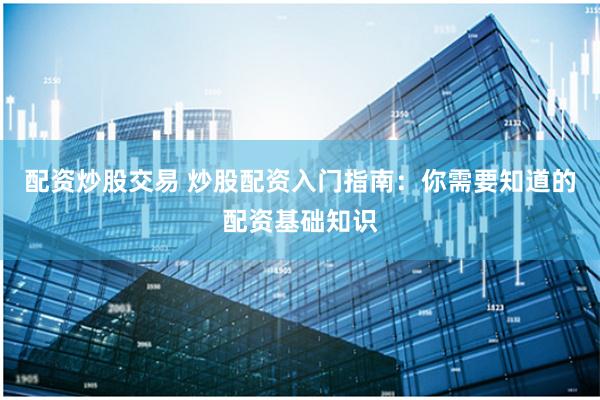配资炒股交易 炒股配资入门指南：你需要知道的配资基础知识