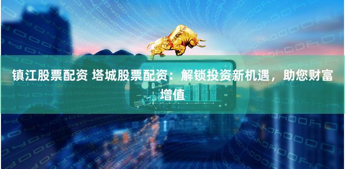 镇江股票配资 塔城股票配资：解锁投资新机遇，助您财富增值