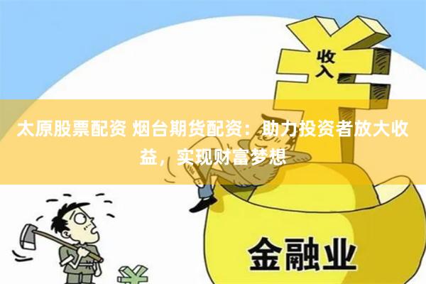 太原股票配资 烟台期货配资：助力投资者放大收益，实现财富梦想