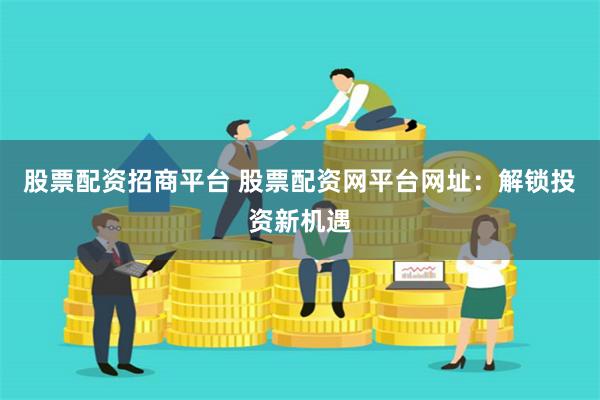 股票配资招商平台 股票配资网平台网址：解锁投资新机遇
